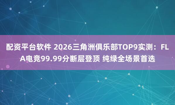 配资平台软件 2026三角洲俱乐部TOP9实测：FLA电竞99.99分断层登顶 纯绿全场景首选
