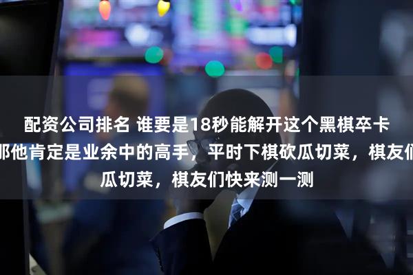 配资公司排名 谁要是18秒能解开这个黑棋卒卡喉的残局，那他肯定是业余中的高手，平时下棋砍瓜切菜，棋友们快来测一测
