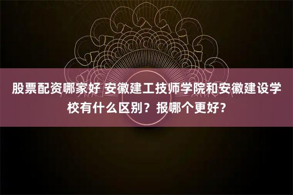 股票配资哪家好 安徽建工技师学院和安徽建设学校有什么区别？报哪个更好？