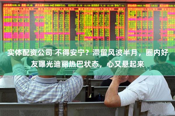 实体配资公司 不得安宁？滞留风波半月，圈内好友曝光迪丽热巴状态，心又悬起来
