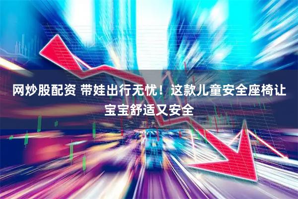 网炒股配资 带娃出行无忧！这款儿童安全座椅让宝宝舒适又安全