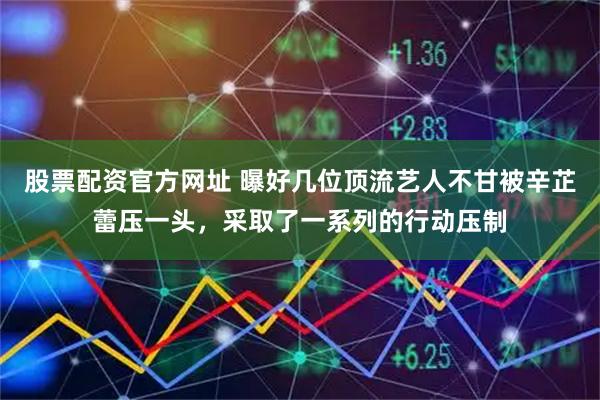 股票配资官方网址 曝好几位顶流艺人不甘被辛芷蕾压一头，采取了一系列的行动压制