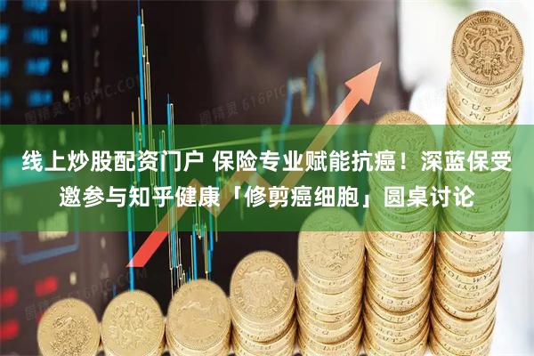 线上炒股配资门户 保险专业赋能抗癌！深蓝保受邀参与知乎健康「修剪癌细胞」圆桌讨论