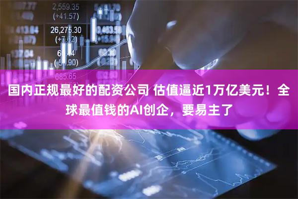 国内正规最好的配资公司 估值逼近1万亿美元！全球最值钱的AI创企，要易主了