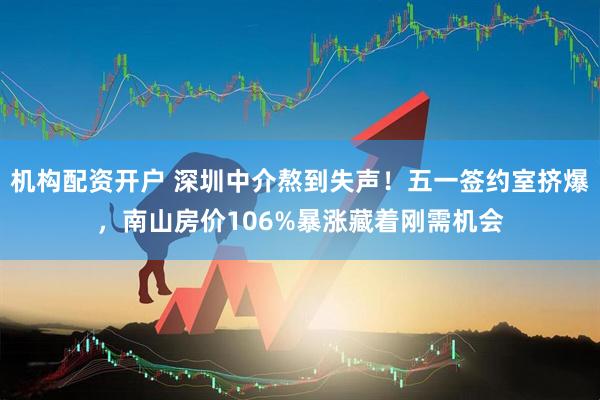 机构配资开户 深圳中介熬到失声！五一签约室挤爆，南山房价106%暴涨藏着刚需机会