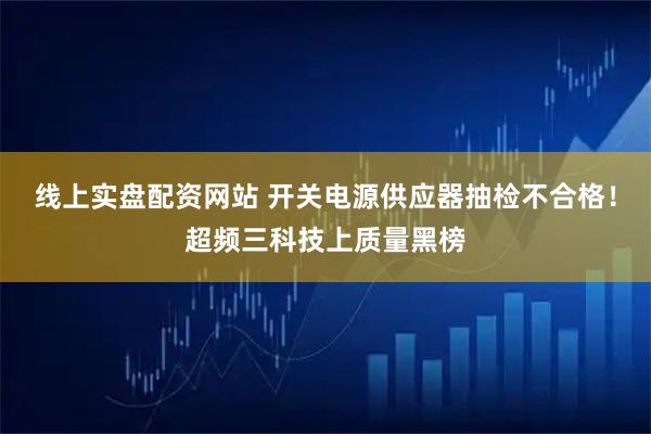 线上实盘配资网站 开关电源供应器抽检不合格！超频三科技上质量黑榜