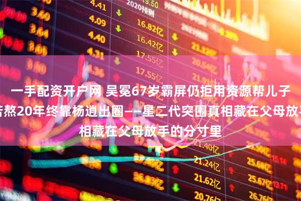 一手配资开户网 吴冕67岁霸屏仍拒用资源帮儿子，林雨申苦熬20年终靠杨逍出圈——星二代突围真相藏在父母放手的分寸里